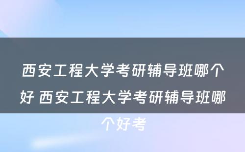 西安工程大学考研辅导班哪个好 西安工程大学考研辅导班哪个好考