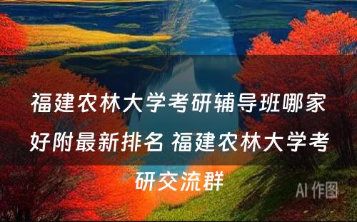 福建农林大学考研辅导班哪家好附最新排名 福建农林大学考研交流群