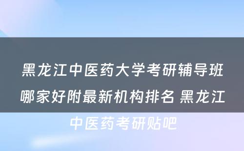 黑龙江中医药大学考研辅导班哪家好附最新机构排名 黑龙江中医药考研贴吧