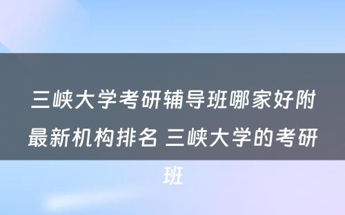 三峡大学考研辅导班哪家好附最新机构排名 三峡大学的考研班