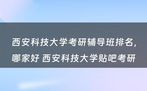 西安科技大学考研辅导班排名，哪家好 西安科技大学贴吧考研