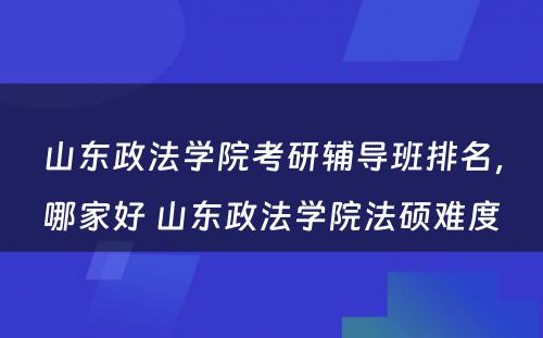 山东政法学院考研辅导班排名，哪家好 山东政法学院法硕难度