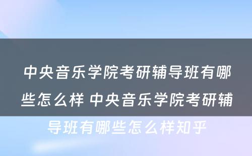 中央音乐学院考研辅导班有哪些怎么样 中央音乐学院考研辅导班有哪些怎么样知乎