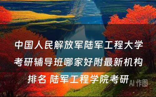 中国人民解放军陆军工程大学考研辅导班哪家好附最新机构排名 陆军工程学院考研