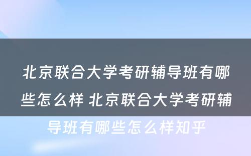 北京联合大学考研辅导班有哪些怎么样 北京联合大学考研辅导班有哪些怎么样知乎