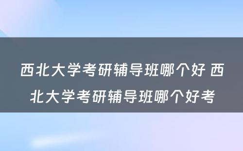 西北大学考研辅导班哪个好 西北大学考研辅导班哪个好考