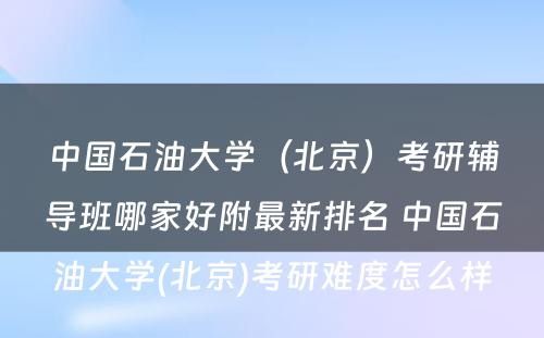 中国石油大学（北京）考研辅导班哪家好附最新排名 中国石油大学(北京)考研难度怎么样