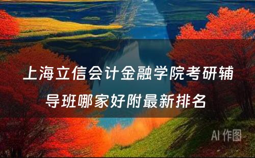 上海立信会计金融学院考研辅导班哪家好附最新排名 