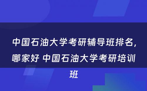 中国石油大学考研辅导班排名，哪家好 中国石油大学考研培训班