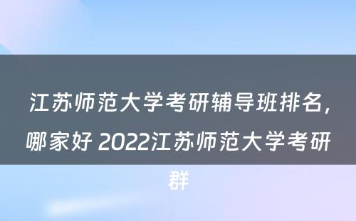 江苏师范大学考研辅导班排名，哪家好 2022江苏师范大学考研群