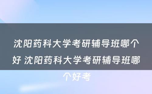 沈阳药科大学考研辅导班哪个好 沈阳药科大学考研辅导班哪个好考