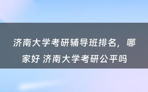 济南大学考研辅导班排名，哪家好 济南大学考研公平吗