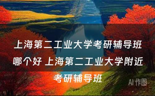 上海第二工业大学考研辅导班哪个好 上海第二工业大学附近考研辅导班