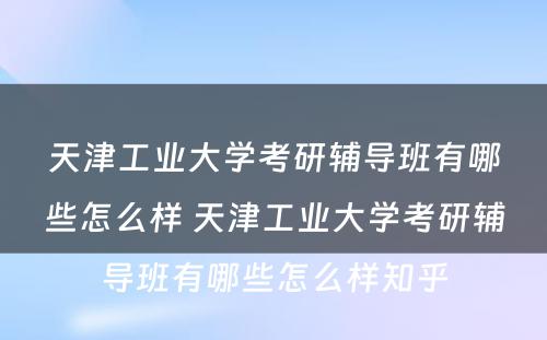 天津工业大学考研辅导班有哪些怎么样 天津工业大学考研辅导班有哪些怎么样知乎