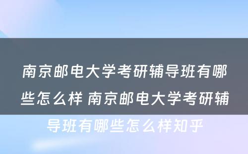 南京邮电大学考研辅导班有哪些怎么样 南京邮电大学考研辅导班有哪些怎么样知乎