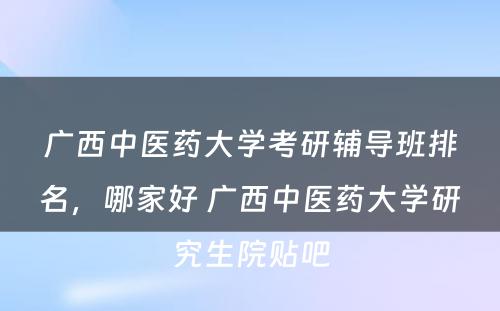 广西中医药大学考研辅导班排名，哪家好 广西中医药大学研究生院贴吧