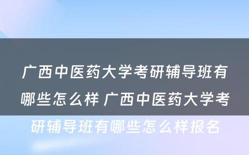 广西中医药大学考研辅导班有哪些怎么样 广西中医药大学考研辅导班有哪些怎么样报名