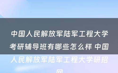 中国人民解放军陆军工程大学考研辅导班有哪些怎么样 中国人民解放军陆军工程大学研招网