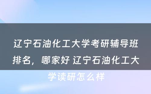 辽宁石油化工大学考研辅导班排名，哪家好 辽宁石油化工大学读研怎么样