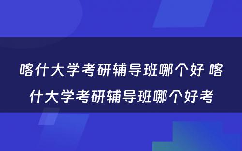 喀什大学考研辅导班哪个好 喀什大学考研辅导班哪个好考