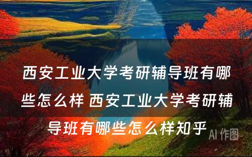 西安工业大学考研辅导班有哪些怎么样 西安工业大学考研辅导班有哪些怎么样知乎