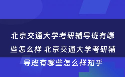 北京交通大学考研辅导班有哪些怎么样 北京交通大学考研辅导班有哪些怎么样知乎