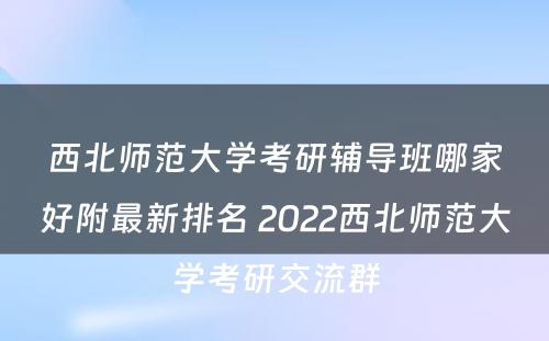 西北师范大学考研辅导班哪家好附最新排名 2022西北师范大学考研交流群