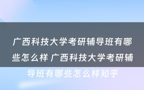 广西科技大学考研辅导班有哪些怎么样 广西科技大学考研辅导班有哪些怎么样知乎