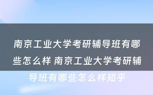 南京工业大学考研辅导班有哪些怎么样 南京工业大学考研辅导班有哪些怎么样知乎