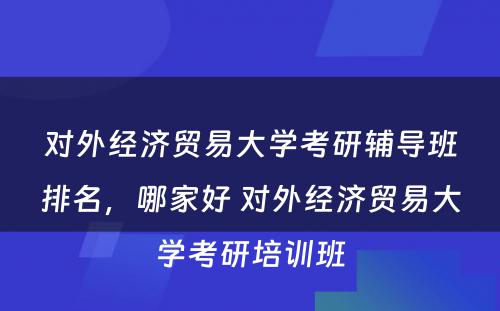 对外经济贸易大学考研辅导班排名，哪家好 对外经济贸易大学考研培训班