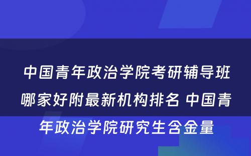 中国青年政治学院考研辅导班哪家好附最新机构排名 中国青年政治学院研究生含金量