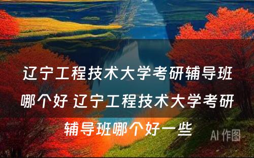 辽宁工程技术大学考研辅导班哪个好 辽宁工程技术大学考研辅导班哪个好一些