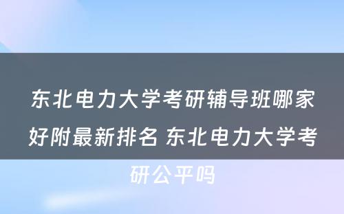 东北电力大学考研辅导班哪家好附最新排名 东北电力大学考研公平吗