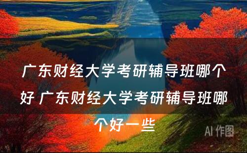 广东财经大学考研辅导班哪个好 广东财经大学考研辅导班哪个好一些