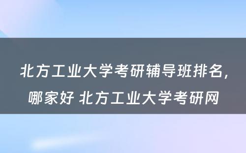 北方工业大学考研辅导班排名，哪家好 北方工业大学考研网