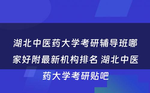 湖北中医药大学考研辅导班哪家好附最新机构排名 湖北中医药大学考研贴吧