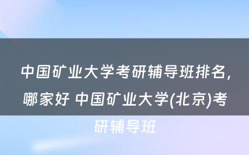 中国矿业大学考研辅导班排名，哪家好 中国矿业大学(北京)考研辅导班