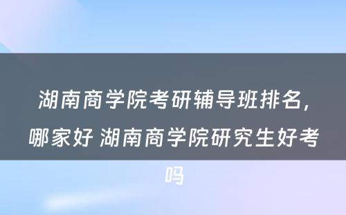 湖南商学院考研辅导班排名，哪家好 湖南商学院研究生好考吗