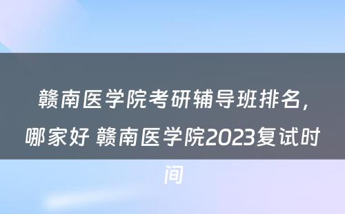 赣南医学院考研辅导班排名，哪家好 赣南医学院2023复试时间