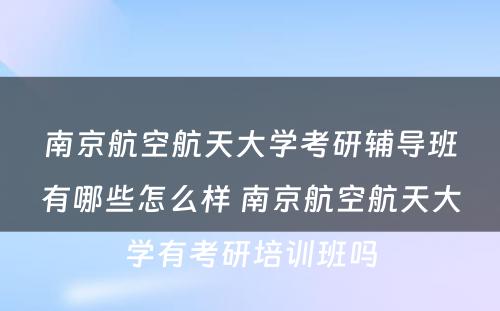 南京航空航天大学考研辅导班有哪些怎么样 南京航空航天大学有考研培训班吗