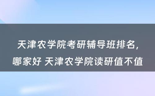 天津农学院考研辅导班排名，哪家好 天津农学院读研值不值