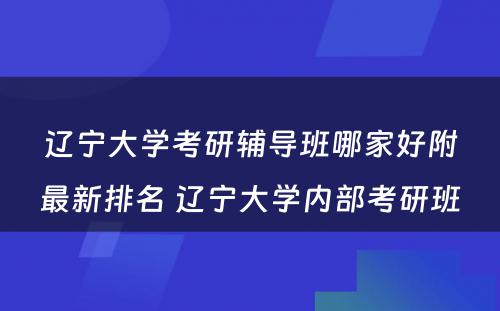 辽宁大学考研辅导班哪家好附最新排名 辽宁大学内部考研班