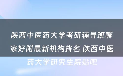 陕西中医药大学考研辅导班哪家好附最新机构排名 陕西中医药大学研究生院贴吧