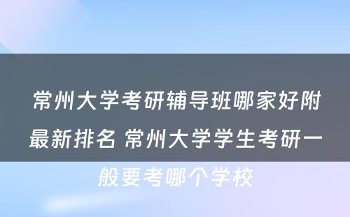 常州大学考研辅导班哪家好附最新排名 常州大学学生考研一般要考哪个学校