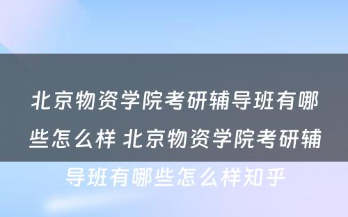 北京物资学院考研辅导班有哪些怎么样 北京物资学院考研辅导班有哪些怎么样知乎