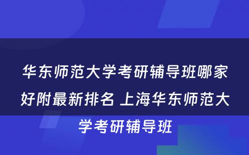 华东师范大学考研辅导班哪家好附最新排名 上海华东师范大学考研辅导班