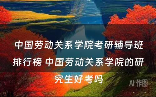 中国劳动关系学院考研辅导班排行榜 中国劳动关系学院的研究生好考吗