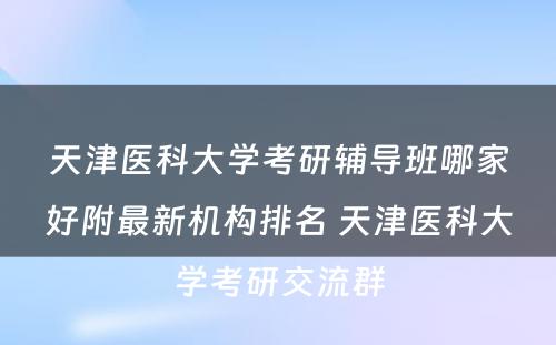 天津医科大学考研辅导班哪家好附最新机构排名 天津医科大学考研交流群