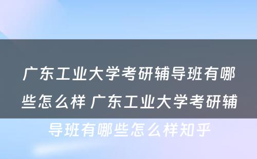 广东工业大学考研辅导班有哪些怎么样 广东工业大学考研辅导班有哪些怎么样知乎