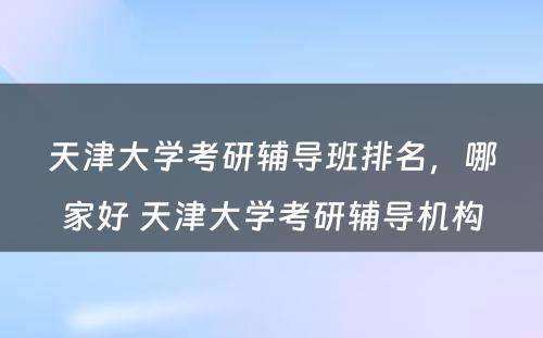 天津大学考研辅导班排名，哪家好 天津大学考研辅导机构